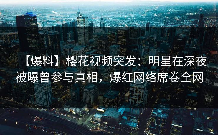【爆料】樱花视频突发：明星在深夜被曝曾参与真相，爆红网络席卷全网
