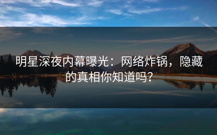 明星深夜内幕曝光：网络炸锅，隐藏的真相你知道吗？