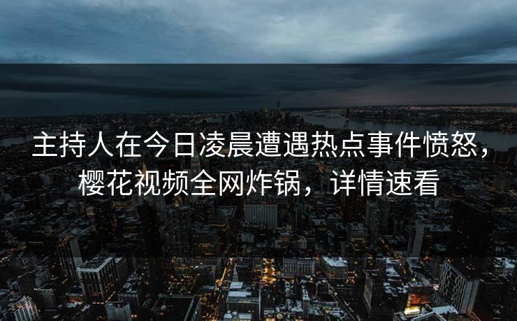 主持人在今日凌晨遭遇热点事件愤怒，樱花视频全网炸锅，详情速看