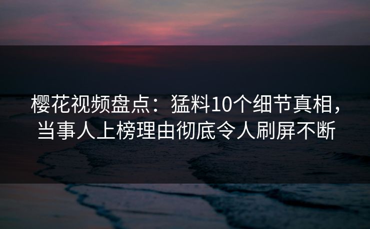 樱花视频盘点：猛料10个细节真相，当事人上榜理由彻底令人刷屏不断