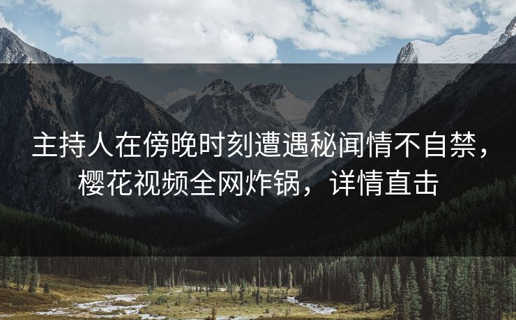 主持人在傍晚时刻遭遇秘闻情不自禁，樱花视频全网炸锅，详情直击