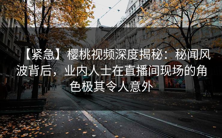 【紧急】樱桃视频深度揭秘：秘闻风波背后，业内人士在直播间现场的角色极其令人意外