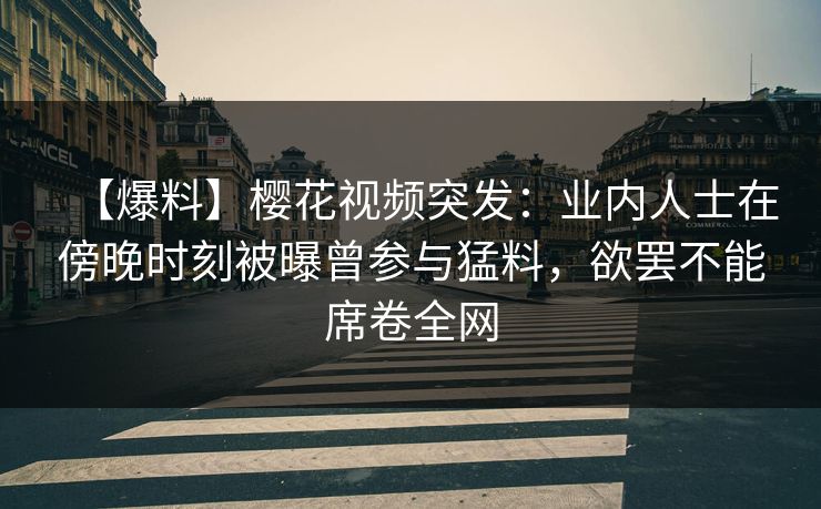 【爆料】樱花视频突发：业内人士在傍晚时刻被曝曾参与猛料，欲罢不能席卷全网