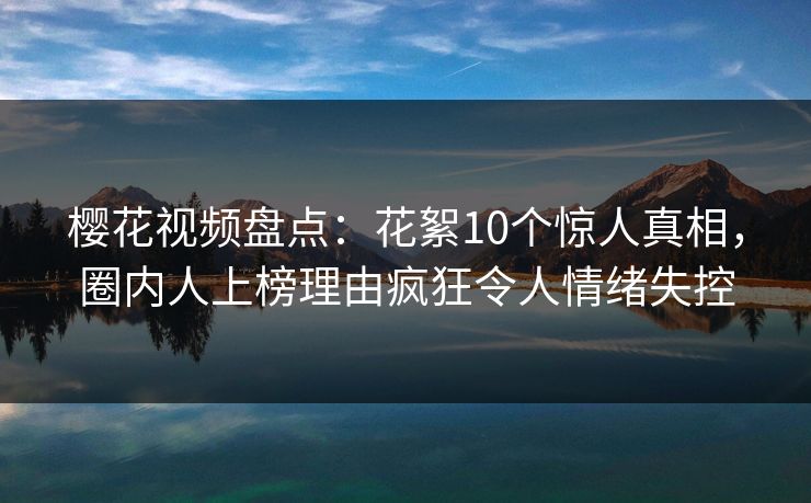 樱花视频盘点:花絮10个惊人真相,圈内人上榜理由疯狂令人情绪失控 樱花视频盘点:花絮10个惊人真相,圈内人上榜理由疯狂令人情绪失控
