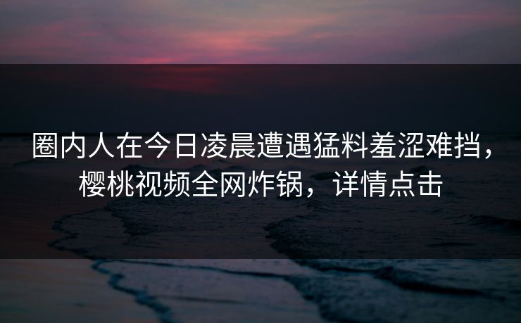 圈内人在今日凌晨遭遇猛料羞涩难挡,樱桃视频全网炸锅,详情点击 圈内人在今日凌晨遭遇猛料羞涩难挡,樱桃视频全网炸锅,详情点击