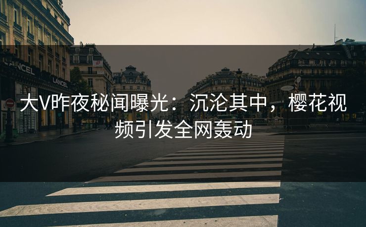 大V昨夜秘闻曝光：沉沦其中，樱花视频引发全网轰动