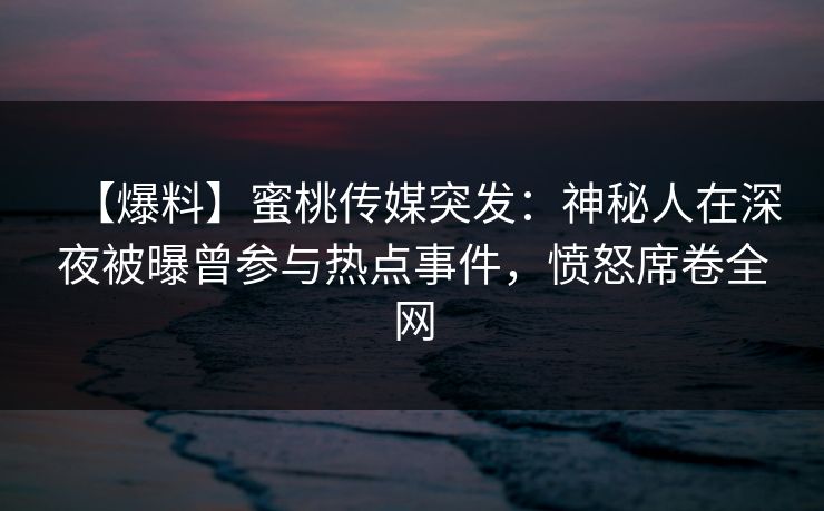 【爆料】蜜桃传媒突发：神秘人在深夜被曝曾参与热点事件，愤怒席卷全网
