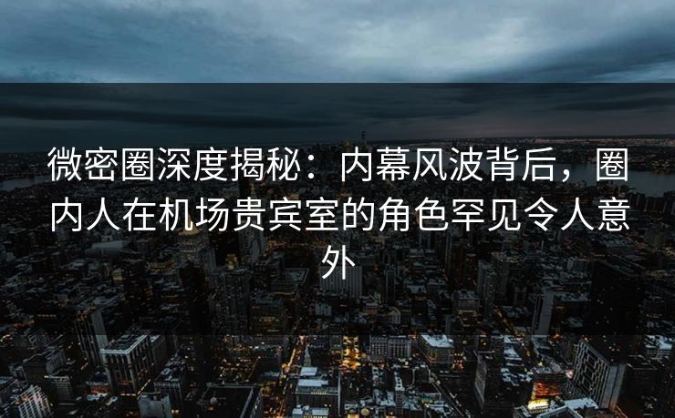 微密圈深度揭秘：内幕风波背后，圈内人在机场贵宾室的角色罕见令人意外