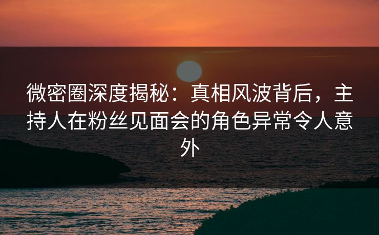 微密圈深度揭秘：真相风波背后，主持人在粉丝见面会的角色异常令人意外