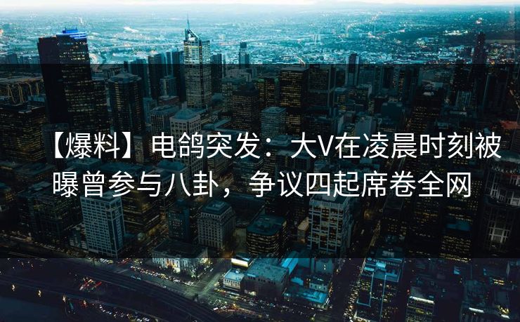 【爆料】电鸽突发：大V在凌晨时刻被曝曾参与八卦，争议四起席卷全网