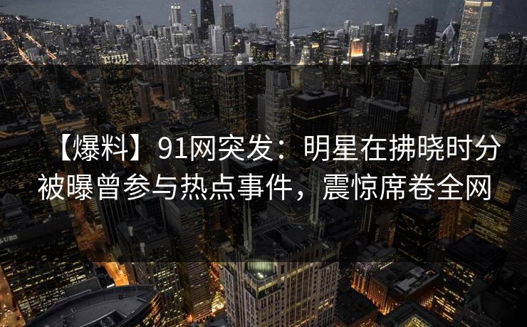 【爆料】91网突发：明星在拂晓时分被曝曾参与热点事件，震惊席卷全网