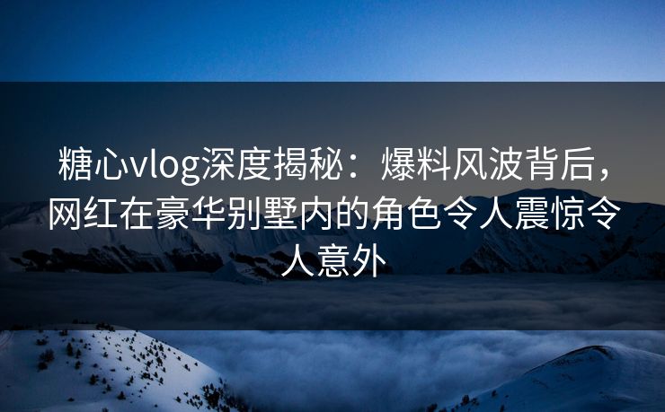 糖心vlog深度揭秘:爆料风波背后,网红在豪华别墅内的角色令人震惊令人意外 糖心vlog深度揭秘:爆料风波背后,网红在豪华别墅内的角色令人震惊令人意外