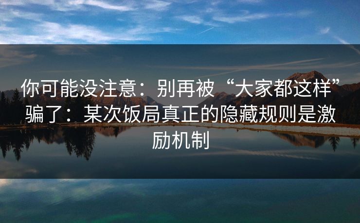 你可能没注意:别再被“大家都这样”骗了:某次饭局真正的隐藏规则是激励机制 你可能没注意:别再被“大家都这样”骗了:某次饭局真正的隐藏规则是激励机制