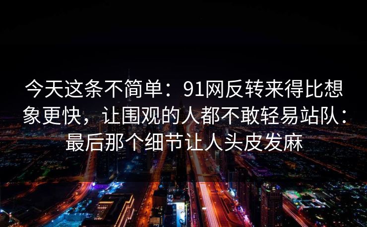 今天这条不简单：91网反转来得比想象更快，让围观的人都不敢轻易站队：最后那个细节让人头皮发麻