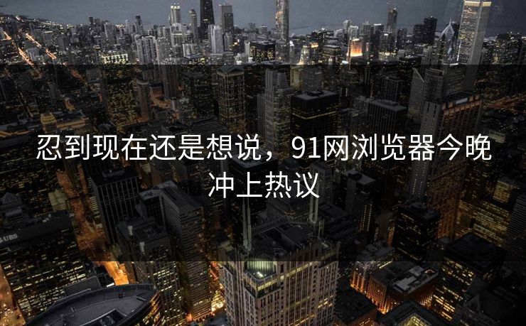 忍到现在还是想说，91网浏览器今晚冲上热议