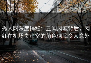秀人网深度揭秘：丑闻风波背后，网红在机场贵宾室的角色彻底令人意外