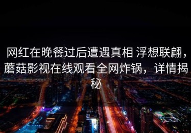 网红在晚餐过后遭遇真相 浮想联翩，蘑菇影视在线观看全网炸锅，详情揭秘