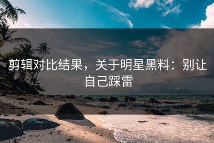 剪辑对比结果，关于明星黑料：别让自己踩雷