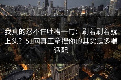 我真的忍不住吐槽一句：刷着刷着就上头？51网真正拿捏你的其实是多端适配