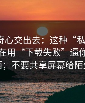 别把好奇心交出去：这种“私信投放”可能正在用“下载失败”逼你装更多东西；不要共享屏幕给陌生人