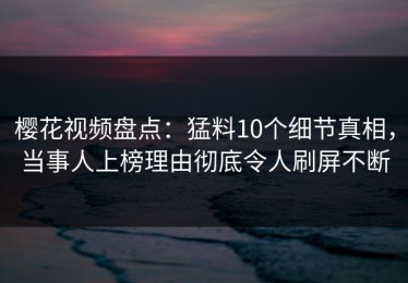 樱花视频盘点：猛料10个细节真相，当事人上榜理由彻底令人刷屏不断