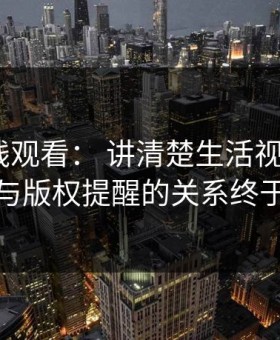 17c在线观看： 讲清楚生活视频： 评论区与版权提醒的关系终于理清
