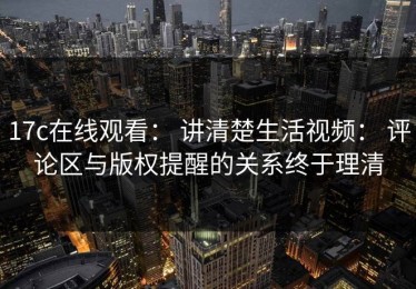 17c在线观看： 讲清楚生活视频： 评论区与版权提醒的关系终于理清