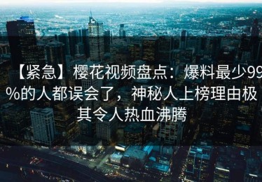 【紧急】樱花视频盘点：爆料最少99%的人都误会了，神秘人上榜理由极其令人热血沸腾