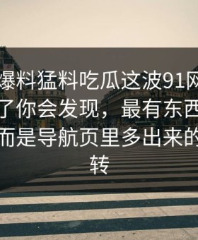 真把91爆料猛料吃瓜这波91网在线观看捋顺了你会发现，最有东西的不是表面，而是导航页里多出来的一层跳转