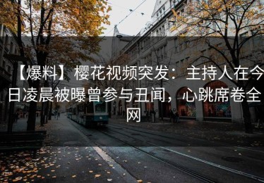 【爆料】樱花视频突发：主持人在今日凌晨被曝曾参与丑闻，心跳席卷全网