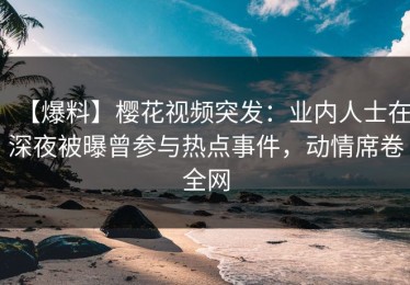 【爆料】樱花视频突发：业内人士在深夜被曝曾参与热点事件，动情席卷全网