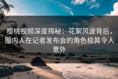 樱桃视频深度揭秘：花絮风波背后，圈内人在记者发布会的角色极其令人意外