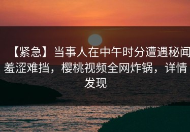 【紧急】当事人在中午时分遭遇秘闻羞涩难挡，樱桃视频全网炸锅，详情发现