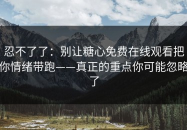 忍不了了：别让糖心免费在线观看把你情绪带跑——真正的重点你可能忽略了