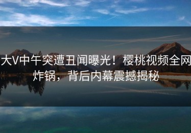 大V中午突遭丑闻曝光！樱桃视频全网炸锅，背后内幕震撼揭秘