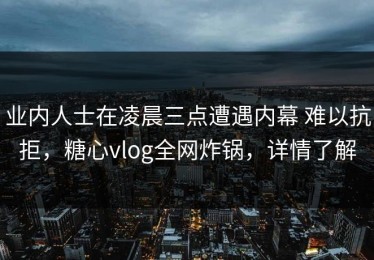 业内人士在凌晨三点遭遇内幕 难以抗拒，糖心vlog全网炸锅，详情了解