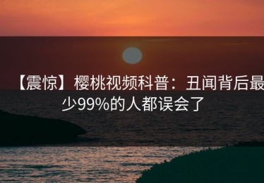 【震惊】樱桃视频科普：丑闻背后最少99%的人都误会了