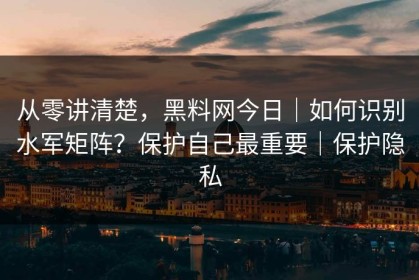 从零讲清楚，黑料网今日｜如何识别水军矩阵？保护自己最重要｜保护隐私
