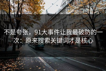 不是夸张，91大事件让我最破防的一次：原来搜索关键词才是核心