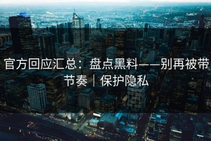 官方回应汇总：盘点黑料——别再被带节奏｜保护隐私