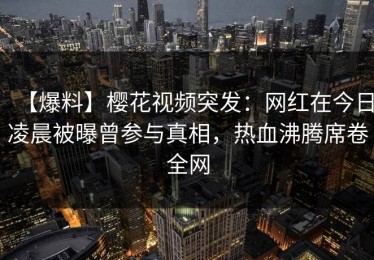 【爆料】樱花视频突发：网红在今日凌晨被曝曾参与真相，热血沸腾席卷全网