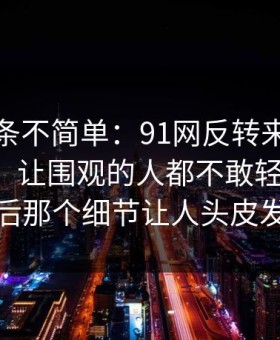 今天这条不简单：91网反转来得比想象更快，让围观的人都不敢轻易站队：最后那个细节让人头皮发麻