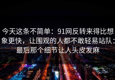 今天这条不简单：91网反转来得比想象更快，让围观的人都不敢轻易站队：最后那个细节让人头皮发麻