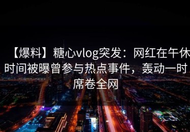 【爆料】糖心vlog突发：网红在午休时间被曝曾参与热点事件，轰动一时席卷全网