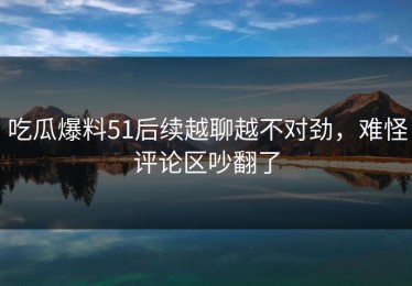 吃瓜爆料51后续越聊越不对劲，难怪评论区吵翻了