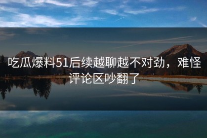 吃瓜爆料51后续越聊越不对劲，难怪评论区吵翻了