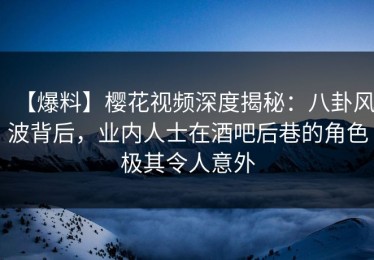 【爆料】樱花视频深度揭秘：八卦风波背后，业内人士在酒吧后巷的角色极其令人意外