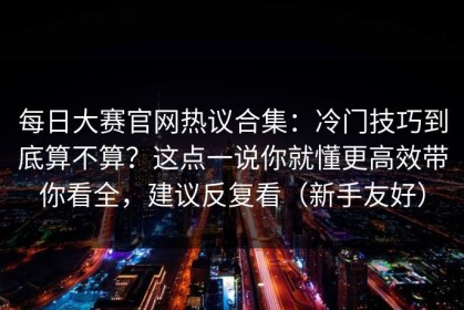 每日大赛官网热议合集：冷门技巧到底算不算？这点一说你就懂更高效带你看全，建议反复看（新手友好）