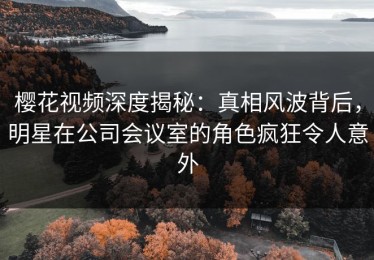 樱花视频深度揭秘：真相风波背后，明星在公司会议室的角色疯狂令人意外