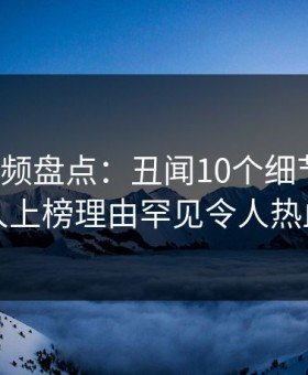 樱桃视频盘点：丑闻10个细节真相，当事人上榜理由罕见令人热血沸腾